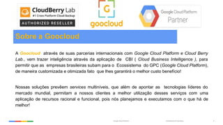 Confidential & ProprietaryGoogle Cloud Platform 2
Sobre a Goocloud
A Goocloud através de suas parcerias internacionais com Google Cloud Platform e Cloud Berry
Lab., vem trazer inteligência através da aplicação de CBI ( Cloud Business Intelligence ), para
permitir que as empresas brasileiras subam para o Ecossistema do GPC (Google Cloud Platform),
de maneira customizada e otimizada fato que lhes garantirá o melhor custo benefício!
Nossas soluções prevêem services multiníveis, que além de apontar as tecnologias líderes do
mercado mundial, permitam a nossos clientes a melhor utilização desses serviços com uma
aplicação de recursos racional e funcional, pois nós planejamos e executamos com o que há de
melhor!
 