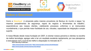 Confidential & ProprietaryGoogle Cloud Platform 3
Sobre a Goocloud
Como a Goocloud é amparada pelos maiores provedores de Backup do mundo e segue “os
mesmos procedimentos de segurança, regras de negócio e ferramentas de trabalho”,
expandindo-os aos nossos clientes, viabilizando processos uniformes e já mensurados
mundialmente, o que permite maior facilidade de uso, robustez, capacidade de integração e amplo
suporte.
A nossa Missão desde nossa fundação em 2007, é orientar nossos parceiros e clientes na escolha
da melhor tecnologia, agregar valor e ter um resultado excelente rapidamente, por isso planejamos
e executamos com o que há de melhor a disposição no mercado de IT .
GCP Security Protocols :
https://cloud.google.com/security/ https://cloud.google.com/security/whitepaper
https://cloud.google.com/security/security-design/
 