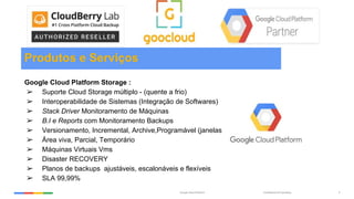 Confidential & ProprietaryGoogle Cloud Platform 4
Produtos e Serviços
Google Cloud Platform Storage :
➢ Suporte Cloud Storage múltiplo - (quente a frio)
➢ Interoperabilidade de Sistemas (Integração de Softwares)
➢ Stack Driver Monitoramento de Máquinas
➢ B.I e Reports com Monitoramento Backups
➢ Versionamento, Incremental, Archive,Programável (janelas)
➢ Área viva, Parcial, Temporário
➢ Máquinas Virtuais Vms
➢ Disaster RECOVERY
➢ Planos de backups ajustáveis, escalonáveis e flexíveis
➢ SLA 99,99%
 