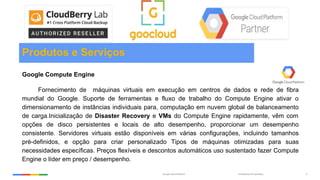 Confidential & ProprietaryGoogle Cloud Platform 5
Produtos e Serviços
Google Compute Engine
Fornecimento de máquinas virtuais em execução em centros de dados e rede de fibra
mundial do Google. Suporte de ferramentas e fluxo de trabalho do Compute Engine ativar o
dimensionamento de instâncias individuais para, computação em nuvem global de balanceamento
de carga.Inicialização de Disaster Recovery e VMs do Compute Engine rapidamente, vêm com
opções de disco persistentes e locais de alto desempenho, proporcionar um desempenho
consistente. Servidores virtuais estão disponíveis em várias configurações, incluindo tamanhos
pré-definidos, e opção para criar personalizado Tipos de máquinas otimizadas para suas
necessidades específicas. Preços flexíveis e descontos automáticos uso sustentado fazer Compute
Engine o líder em preço / desempenho.
 
