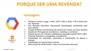 Confidential & ProprietaryGoogle Cloud Platform 9
PORQUE SER UMA REVENDA?
Vantagens
➢ Goocloud compra e paga “ antes” GCP e CBL e emite 1 NF-e direto para
sua Revenda
➢ Sua Revenda Administra Faturamento (precificação) diretamente para
seus clientes
➢ Criação de Black List (Goocloud não entrará em contato com seus clientes)
➢ Suporte em Português de nível técnico, marketing e comercial
➢ Suporte técnico em 3 Níveis( viabilidade de aquisição suporte GCP e CBL)
➢ Produtos Robustos e consagradas mundialmente
➢ Flexibilidade em aquisições, expansões e modificações de planos e
licenças
➢ Capilaridade em todo território nacional
➢ Seus preços de venda ficarão < que os concorrentes nacionais
 