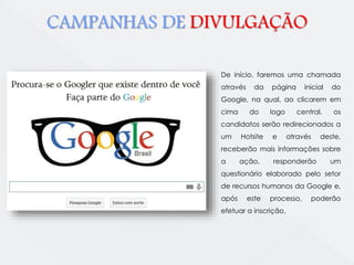 CAMPANHAS DE DIVULGAÇÃO 
De início, faremos uma chamada 
através da página inicial do 
Google, na qual, ao clicarem em 
cima do logo central, os 
candidatos serão redirecionados a 
um Hotsite e através deste, 
receberão mais informações sobre 
a ação, responderão um 
questionário elaborado pelo setor 
de recursos humanos da Google e, 
após este processo, poderão 
efetuar a inscrição. 
 