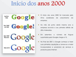 Início dos anos 2000 
O início dos anos 2000 foi marcado pelo 
ritmo acelerado de crescimento da 
empresa. 
No mês de junho deste mesmo ano a 
empresa anuncia o seu primeiro bilhão de 
URLs indexadas. 
Em setembro o número de línguas 
suportadas pelo Google chega a 15. 
No final de 2001 o Google começa a fazer 
suas primeiras aquisições e tornar-se a maior 
incorporadora e produtora de serviços e 
produtos para internet. 
 