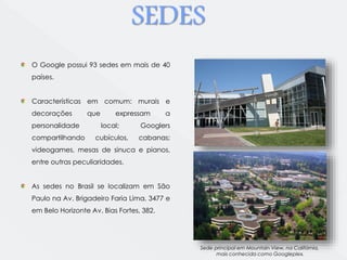 SEDES 
Sede principal em Mountain View, na Califórnia, 
mais conhecida como Googleplex. 
O Google possui 93 sedes em mais de 40 
países. 
Características em comum: murais e 
decorações que expressam a 
personalidade local; Googlers 
compartilhando cubículos, cabanas; 
videogames, mesas de sinuca e pianos, 
entre outras peculiaridades. 
As sedes no Brasil se localizam em São 
Paulo na Av. Brigadeiro Faria Lima, 3477 e 
em Belo Horizonte Av. Bias Fortes, 382. 
 