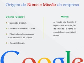 Origem do Nome e Missão da empresa 
O nome “Google”: 
- Expressão Googol. 
- Matemático Edward Kasner. 
- Primeiro investidor passa um 
cheque de 100 mil dólares. 
- Googol/Google. 
Missão: 
A missão do Google é 
organizar as informações 
do mundo e torná-las 
mundialmente acessíveis 
e úteis. 
 