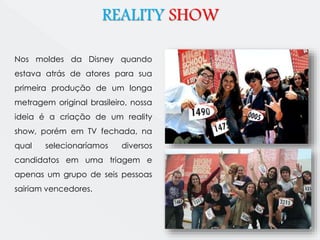 REALITY SHOW 
Nos moldes da Disney quando 
estava atrás de atores para sua 
primeira produção de um longa 
metragem original brasileiro, nossa 
ideia é a criação de um reality 
show, porém em TV fechada, na 
qual selecionaríamos diversos 
candidatos em uma triagem e 
apenas um grupo de seis pessoas 
sairiam vencedores. 
 