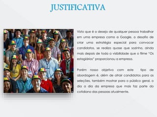 JUSTIFICATIVA 
Visto que é o desejo de qualquer pessoa trabalhar 
em uma empresa como a Google, o desafio de 
criar uma estratégia especial para convocar 
candidatos, se realiza quase que sozinha, ainda 
mais depois de toda a visibilidade que o filme “Os 
estagiários” proporcionou a empresa. 
Porém nosso objetivo com este tipo de 
abordagem é, além de atrair candidatos para as 
seleções, também mostrar para o público geral, o 
dia a dia da empresa que mais faz parte do 
cotidiano das pessoas atualmente. 
 