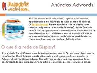 Anúncios Adwords

                          Anunciar em Links Patrocinados do Google vai muito além de
                          aparecer apenas nos resultados de busca da rede de pesquisa.
                          O Google Adwords fornece também a rede de display para
                          anúncios, antigamente chamada de Rede de Conteúdo. Essa rede
                          permite que você possa veicular suas campanhas numa infinidade de
                          sites e blogs que têm o público-alvo que você almeja e é através
                          dela que conseguimos aumentar ainda mais as possibilidades de
                          chegar a mais pessoas através de publicidade online.




A rede de display do Google Adwords é composta pelos sites do Google que exibem anúncios
como Youtube, Gmail, Blogger e ainda milhares de parceiros que veiculam os anúncios do
Adwords através do Google Adsense. Com esta rede de sites, você como anunciante tem a
oportunidade de aparecer para um vasto público segmentado por interesses, sites e canais.
 