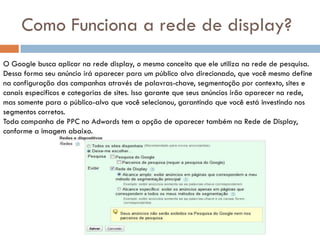 Como Funciona a rede de display?
O Google busca aplicar na rede display, o mesmo conceito que ele utiliza na rede de pesquisa.
Dessa forma seu anúncio irá aparecer para um público alvo direcionado, que você mesmo define
na configuração das campanhas através de palavras-chave, segmentação por contexto, sites e
canais específicos e categorias de sites. Isso garante que seus anúncios irão aparecer na rede,
mas somente para o público-alvo que você selecionou, garantindo que você está investindo nos
segmentos corretos.
Toda campanha de PPC no Adwords tem a opção de aparecer também na Rede de Display,
conforme a imagem abaixo.
 