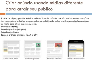 Criar anúncio usando mídias diferente
    para atrair seu publico
A rede de display permite veicular todos os tipos de anúncios que são usados no mercado. Com
isso conseguimos trabalhar em campanhas de publicidade online atrativas usando diversos tipos
de mídia para atrair as pessoas, como:
Anúncios de texto;
Anúncios gráficos (imagem);
Anúncios de vídeos;
Banners gráficos animados (SWF e GIF)
 