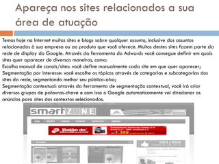 Apareça nos sites relacionados a sua
     área de atuação
Temos hoje na Internet muitos sites e blogs sobre qualquer assunto, inclusive dos assuntos
relacionados à sua empresa ou ao produto que você oferece. Muitos destes sites fazem parte da
rede de display do Google. Através da ferramenta do Adwords você consegue definir em quais
sites quer aparecer de diversas maneiras, como:
Escolha manual de canais/sites: você define manualmente cada site em que quer aparecer;
Segmentação por interesse: você escolhe os tópicos através de categorias e subcategorias dos
sites da rede, segmentando melhor seu público-alvo;
Segmentação contextual: através da ferramenta de segmentação contextual, você irá criar
diversos grupos de palavras-chave e com isso o Google automaticamente vai direcionar os
anúncios para sites dos contextos selecionados.
 