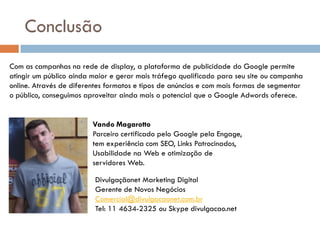 Conclusão
Com as campanhas na rede de display, a plataforma de publicidade do Google permite
atingir um público ainda maior e gerar mais tráfego qualificado para seu site ou campanha
online. Através de diferentes formatos e tipos de anúncios e com mais formas de segmentar
o público, conseguimos aproveitar ainda mais o potencial que o Google Adwords oferece.


                         Vando Magarotto
                         Parceiro certificado pelo Google pela Engage,
                         tem experiência com SEO, Links Patrocinados,
                         Usabilidade na Web e otimização de
                         servidores Web.

                          Divulgaçãonet Marketing Digital
                          Gerente de Novos Negócios
                          Comercial@divulgacaonet.com.br
                          Tel: 11 4634-2325 ou Skype divulgacao.net
 