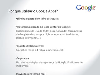 Por que utilizar o Google Apps? Elimina o gasto com infra-estrutura; Plataforma alocada no Data Center da Google: Possibilidade de uso de todos os recursos das ferramentas da Google(vídeo, voz por IP, buscas, mapas, tradutores, criação de intranet...); Projetos Colaborativos: Trabalhos feitos a 4 mãos, em tempo real; Segurança: Uso das tecnologias de segurança da Google. Praticamente invioláveis. Inovações em tempo real Todas as inovações do Google Apps são implantadas on-line, assim que a Google testa e aprova. Não existem versões  2003, 2007... 
