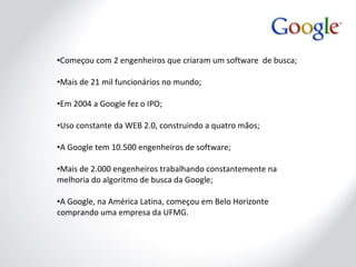 Começou com 2 engenheiros que criaram um software  de busca; Mais de 21 mil funcionários no mundo; Em 2004 a Google fez o IPO; Uso constante da WEB 2.0, construindo a quatro mãos; A Google tem 10.500 engenheiros de software; Mais de 2.000 engenheiros trabalhando constantemente na melhoria do algoritmo de busca da Google; A Google, na América Latina, começou em Belo Horizonte comprando uma empresa da UFMG. 