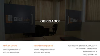 Rua Machado Bittencourt , 361, CJ 811
Vila Mariana – São Paulo/SP
www.bidlab.com.br
VINÍCIUS DO VAL
vinicius@bidlab.com.br
+55 (11) 98426-6164
OBRIGADO!
ANDRÉS ENRIQUE BALÉ
andres.bale@bidlab.com.br
+55 (11) 96979-7788
+55 (11) 5084-1248
 