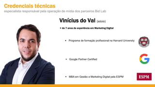 Vinícius do Val (sócio)
 Programa de formação profissional na Harvard University
 MBA em Gestão e Marketing Digital pela ESPM
 Google Partner Certified
Credenciais técnicas
especialista responsável pela operação de mídia dos parceiros Bid Lab
+ de 7 anos de experiência em Marketing Digital
 