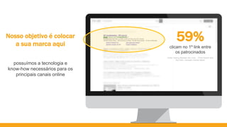 Nosso objetivo é colocar
a sua marca aqui
59%
clicam no 1º link entre
os patrocinados
Fonte: Seeing Between the Lines... Of the Search and
the Click– compete | Kantar Media
possuímos a tecnologia e
know-how necessários para os
principais canais online
 