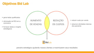 Objetivos Bid Lab
AUMENTO
DE VENDAS
REDUÇÃO
DE CUSTOS
parceiro estratégico ajudando nossos clientes a maximizarem seus resultados
 gerar ledas qualificados
 otimização de ROI em e-
commerce
 fornecer dados e insights
estratégicos
 reduzir custo por venda
 absorver atividades internas
dos parceiros
 