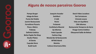 Como funciona?Você nos diz qual oferta você ou sua empresa deseja divulgar;Anunciamos a oferta no site (de 3-5 dias) e divulgamos através de nossas ferramentas on-line (sites, redes sociais e e-mail marketing);Os clientes compram diretamente pelo site do Gooroo, pagam com Cartão de Crédito ou Débito em Conta (através do PagSeguro) e recebem um cupom com um código (que é o comprovante da compra).Você acompanha a promoção através do sistema Gooroo e sabe exatamente quantos clientes chegarão até você.O valor negociado da oferta (descontando as taxas) é depositado, em até 30 dias após o encerramento da oferta, diretamente na sua conta bancária.Os clientes tem um prazo (determinado por você) para utilizarem o cupom e usufruir os benefícios da oferta.Cabe a você ou a sua empresa tratar e cuidar bem desse cliente para que ele sempre retorne e seja um multiplicador positivo do seu negócio.      ANÚNCIO SEM CUSTO E SEM RISCO