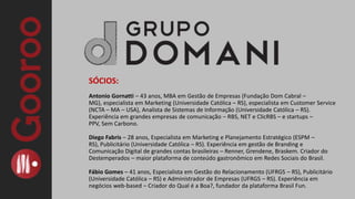 SÓCIOS:Antonio Gornatti – 43 anos, MBA em Gestão de Empresas (Fundação Dom Cabral – MG), especialista em Marketing (Universidade Católica – RS), especialista em Customer Service (NCTA – MA – USA), Analista de Sistemas de Informação (Universidade Católica – RS). Experiência em grandes empresas de comunicação – RBS, NET e ClicRBS – e startups – PPV, Sem Carbono.Diego Fabris – 28 anos, Especialista em Marketing e Planejamento Estratégico (ESPM – RS), Publicitário (Universidade Católica – RS). Experiência em gestão de Branding e Comunicação Digital de grandes contas brasileiras – Renner, Grendene, Braskem. Criador do Destemperados – maior plataforma de conteúdo gastronômico em Redes Sociais do Brasil.Fábio Gomes – 41 anos, Especialista em Gestão do Relacionamento (UFRGS – RS), Publicitário (Universidade Católica – RS) e Administrador de Empresas (UFRGS – RS). Experiência em negócios web-based – Criador do Qual é a Boa?, fundador da plataforma Brasil Fun.