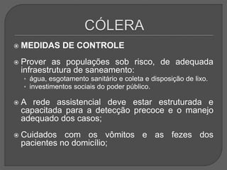  MEDIDAS DE CONTROLE
 Prover as populações sob risco, de adequada
infraestrutura de saneamento:
• água, esgotamento sanitário e coleta e disposição de lixo.
• investimentos sociais do poder público.
 A rede assistencial deve estar estruturada e
capacitada para a detecção precoce e o manejo
adequado dos casos;
 Cuidados com os vômitos e as fezes dos
pacientes no domicílio;
 