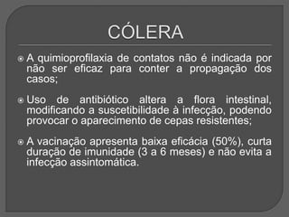  A quimioprofilaxia de contatos não é indicada por
não ser eficaz para conter a propagação dos
casos;
 Uso de antibiótico altera a flora intestinal,
modificando a suscetibilidade à infecção, podendo
provocar o aparecimento de cepas resistentes;
 A vacinação apresenta baixa eficácia (50%), curta
duração de imunidade (3 a 6 meses) e não evita a
infecção assintomática.
 