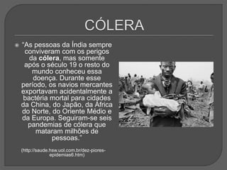  “As pessoas da Índia sempre
conviveram com os perigos
da cólera, mas somente
após o século 19 o resto do
mundo conheceu essa
doença. Durante esse
período, os navios mercantes
exportavam acidentalmente a
bactéria mortal para cidades
da China, do Japão, da África
do Norte, do Oriente Médio e
da Europa. Seguiram-se seis
pandemias de cólera que
mataram milhões de
pessoas.”
(http://saude.hsw.uol.com.br/dez-piores-
epidemias6.htm)
 