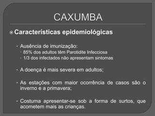  Características epidemiológicas
• Ausência de imunização:
 85% dos adultos têm Parotidite Infecciosa
 1/3 dos infectados não apresentam sintomas
• A doença é mais severa em adultos;
• As estações com maior ocorrência de casos são o
inverno e a primavera;
• Costuma apresentar-se sob a forma de surtos, que
acometem mais as crianças.
 