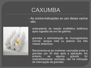 • As contra-indicações ao uso dessa vacina
são:
 antecedente de reação anafilática sistêmica
após ingestão de ovo de galinha;
 gravidez e administração de imunoglobulina
normal, sangue total ou plasma nos três
meses anteriores.
 Recomenda-se às mulheres vacinadas evitar a
gravidez por 30 dias após a aplicação. No
entanto, se alguma grávida for
inadvertidamente vacinada, não há indicação
de interrupção da gravidez.
 