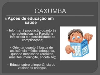  Ações de educação em
saúde
• Informar à população quanto às
características da Parotidite
Infecciosa e a possibilidade de
complicações;
• Orientar quanto à busca de
assistência médica adequada,
quando necessária (orquites,
mastites, meningite, encefalite);
• Educar sobre a importância de
vacinar as crianças.
 
