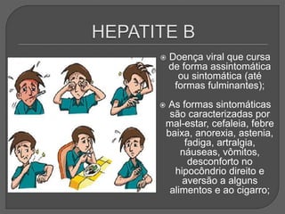  Doença viral que cursa
de forma assintomática
ou sintomática (até
formas fulminantes);
 As formas sintomáticas
são caracterizadas por
mal-estar, cefaleia, febre
baixa, anorexia, astenia,
fadiga, artralgia,
náuseas, vômitos,
desconforto no
hipocôndrio direito e
aversão a alguns
alimentos e ao cigarro;
 