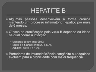  Algumas pessoas desenvolvem a forma crônica
mantendo um processo inflamatório hepático por mais
de 6 meses;
 O risco de cronificação pelo vírus B depende da idade
na qual ocorre a infecção.
• Menores de um ano: 90%;
• Entre 1 e 5 anos: entre 20 e 50%
• Adultos: entre 5 e 10%.
 Portadores de imunodeficiência congênita ou adquirida
evoluem para a cronicidade com maior frequência.
 