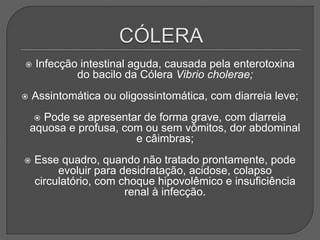  Infecção intestinal aguda, causada pela enterotoxina
do bacilo da Cólera Vibrio cholerae;
 Assintomática ou oligossintomática, com diarreia leve;
 Pode se apresentar de forma grave, com diarreia
aquosa e profusa, com ou sem vômitos, dor abdominal
e câimbras;
 Esse quadro, quando não tratado prontamente, pode
evoluir para desidratação, acidose, colapso
circulatório, com choque hipovolêmico e insuficiência
renal à infecção.
 