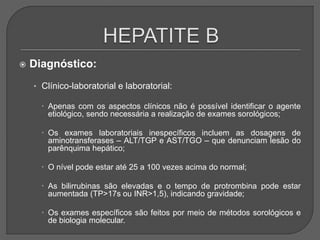  Diagnóstico:
• Clínico-laboratorial e laboratorial:
 Apenas com os aspectos clínicos não é possível identificar o agente
etiológico, sendo necessária a realização de exames sorológicos;
 Os exames laboratoriais inespecíficos incluem as dosagens de
aminotransferases – ALT/TGP e AST/TGO – que denunciam lesão do
parênquima hepático;
 O nível pode estar até 25 a 100 vezes acima do normal;
 As bilirrubinas são elevadas e o tempo de protrombina pode estar
aumentada (TP>17s ou INR>1,5), indicando gravidade;
 Os exames específicos são feitos por meio de métodos sorológicos e
de biologia molecular.
 