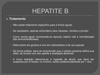  Tratamento
• Não existe tratamento específico para a forma aguda.
• Se necessário, apenas sintomático para náuseas, vômitos e prurido.
• Como norma geral, recomenda-se repouso relativo até a normalização
das aminotransferases.
• Dieta pobre em gordura e rica em carboidratos é de uso popular.
• De forma prática, deve se recomendar que o próprio paciente defina sua
dieta, de acordo com seu apetite e aceitação alimentar.
• A única restrição relaciona-se à ingestão de álcool, que deve ser
suspensa por 6 meses, no mínimo, sendo preferencialmente por 1 ano.
 