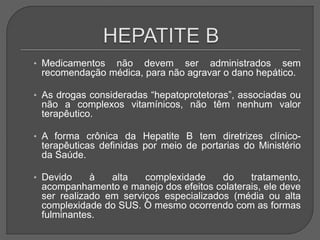 • Medicamentos não devem ser administrados sem
recomendação médica, para não agravar o dano hepático.
• As drogas consideradas “hepatoprotetoras”, associadas ou
não a complexos vitamínicos, não têm nenhum valor
terapêutico.
• A forma crônica da Hepatite B tem diretrizes clínico-
terapêuticas definidas por meio de portarias do Ministério
da Saúde.
• Devido à alta complexidade do tratamento,
acompanhamento e manejo dos efeitos colaterais, ele deve
ser realizado em serviços especializados (média ou alta
complexidade do SUS. O mesmo ocorrendo com as formas
fulminantes.
 