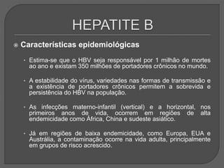  Características epidemiológicas
• Estima-se que o HBV seja responsável por 1 milhão de mortes
ao ano e existam 350 milhões de portadores crônicos no mundo.
• A estabilidade do vírus, variedades nas formas de transmissão e
a existência de portadores crônicos permitem a sobrevida e
persistência do HBV na população.
• As infecções materno-infantil (vertical) e a horizontal, nos
primeiros anos de vida, ocorrem em regiões de alta
endemicidade como África, China e sudeste asiático.
• Já em regiões de baixa endemicidade, como Europa, EUA e
Austrália, a contaminação ocorre na vida adulta, principalmente
em grupos de risco acrescido.
 