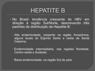 • No Brasil: tendência crescente do HBV em
direção à região Sul/Norte, descrevendo três
padrões de distribuição da Hepatite B:
 Alta endemicidade, presente na região Amazônica,
alguns locais do Espírito Santo e oeste de Santa
Catarina;
 Endemicidade intermediária, nas regiões Nordeste,
Centro-oeste e Sudeste;
 Baixa endemicidade, na região Sul do país.
 