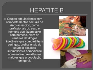  Grupos populacionais com
comportamentos sexuais de
risco acrescido, como
profissionais do sexo e
homens que fazem sexo
com homens, além de
usuários de drogas
injetáveis que compartilham
seringas, profissionais de
saúde e pessoas
submetidas à hemodiálise
apresentam prevalências
maiores que a população
em geral.
 