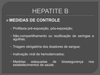  MEDIDAS DE CONTROLE
• Profilaxia pré-exposição, pós-exposição;
• Não-compartilhamento ou reutilização de seringas e
agulhas;
• Triagem obrigatória dos doadores de sangue;
• Inativação viral de hemoderivados;
• Medidas adequadas de biossegurança nos
estabelecimentos de saúde.
 