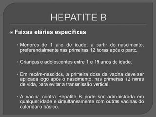  Faixas etárias específicas
• Menores de 1 ano de idade, a partir do nascimento,
preferencialmente nas primeiras 12 horas após o parto.
• Crianças e adolescentes entre 1 e 19 anos de idade.
• Em recém-nascidos, a primeira dose da vacina deve ser
aplicada logo após o nascimento, nas primeiras 12 horas
de vida, para evitar a transmissão vertical.
• A vacina contra Hepatite B pode ser administrada em
qualquer idade e simultaneamente com outras vacinas do
calendário básico.
 