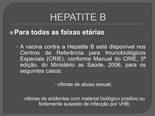 Para todas as faixas etárias
• A vacina contra a Hepatite B está disponível nos
Centros de Referência para Imunobiológicos
Especiais (CRIE), conforme Manual do CRIE, 3ª
edição, do Ministério as Saúde, 2006, para os
seguintes casos:
 vítimas de abuso sexual;
 vítimas de acidentes com material biológico positivo ou
fortemente suspeito de infecção por VHB;
 