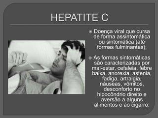  Doença viral que cursa
de forma assintomática
ou sintomática (até
formas fulminantes);
 As formas sintomáticas
são caracterizadas por
mal-estar, cefaleia, febre
baixa, anorexia, astenia,
fadiga, artralgia,
náuseas, vômitos,
desconforto no
hipocôndrio direito e
aversão a alguns
alimentos e ao cigarro;
 