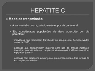  Modo de transmissão
• A transmissão ocorre, principalmente, por via parenteral.
• São consideradas populações de risco acrescido por via
parenteral:
 indivíduos que receberam transfusão de sangue e/ou hemoderivados
antes de 1993;
 pessoas que compartilham material para uso de drogas injetáveis
(cocaína, anabolizantes e complexos vitamínicos), inaláveis (cocaína)
e pipadas (crack);
 pessoas com tatuagem, piercings ou que apresentem outras formas de
exposição percutânea.
 