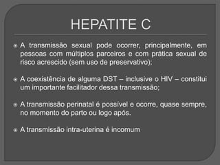  A transmissão sexual pode ocorrer, principalmente, em
pessoas com múltiplos parceiros e com prática sexual de
risco acrescido (sem uso de preservativo);
 A coexistência de alguma DST – inclusive o HIV – constitui
um importante facilitador dessa transmissão;
 A transmissão perinatal é possível e ocorre, quase sempre,
no momento do parto ou logo após.
 A transmissão intra-uterina é incomum
 