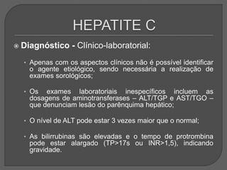  Diagnóstico - Clínico-laboratorial:
• Apenas com os aspectos clínicos não é possível identificar
o agente etiológico, sendo necessária a realização de
exames sorológicos;
• Os exames laboratoriais inespecíficos incluem as
dosagens de aminotransferases – ALT/TGP e AST/TGO –
que denunciam lesão do parênquima hepático;
• O nível de ALT pode estar 3 vezes maior que o normal;
• As bilirrubinas são elevadas e o tempo de protrombina
pode estar alargado (TP>17s ou INR>1,5), indicando
gravidade.
 