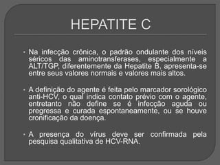 • Na infecção crônica, o padrão ondulante dos níveis
séricos das aminotransferases, especialmente a
ALT/TGP, diferentemente da Hepatite B, apresenta-se
entre seus valores normais e valores mais altos.
• A definição do agente é feita pelo marcador sorológico
anti-HCV, o qual indica contato prévio com o agente,
entretanto não define se é infecção aguda ou
pregressa e curada espontaneamente, ou se houve
cronificação da doença.
• A presença do vírus deve ser confirmada pela
pesquisa qualitativa de HCV-RNA.
 