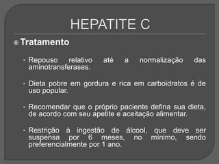  Tratamento
• Repouso relativo até a normalização das
aminotransferases.
• Dieta pobre em gordura e rica em carboidratos é de
uso popular.
• Recomendar que o próprio paciente defina sua dieta,
de acordo com seu apetite e aceitação alimentar.
• Restrição à ingestão de álcool, que deve ser
suspensa por 6 meses, no mínimo, sendo
preferencialmente por 1 ano.
 