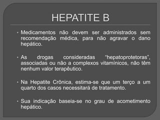 • Medicamentos não devem ser administrados sem
recomendação médica, para não agravar o dano
hepático.
• As drogas consideradas “hepatoprotetoras”,
associadas ou não a complexos vitamínicos, não têm
nenhum valor terapêutico.
• Na Hepatite Crônica, estima-se que um terço a um
quarto dos casos necessitará de tratamento.
• Sua indicação baseia-se no grau de acometimento
hepático.
 