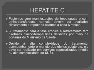  Pacientes sem manifestações de hepatopatia e com
aminotransferases normais devem ser avaliados
clinicamente e repetir os exames a cada 6 meses.
 O tratamento para a fase crônica e retratamento tem
diretrizes clínico-terapêuticas definidas por meio de
portarias do Ministério da Saúde.
 Devido à alta complexidade do tratamento,
acompanhamento e manejo dos efeitos colaterais, ele
deve ser realizado em serviços especializados (média
ou alta complexidade do SUS).
 